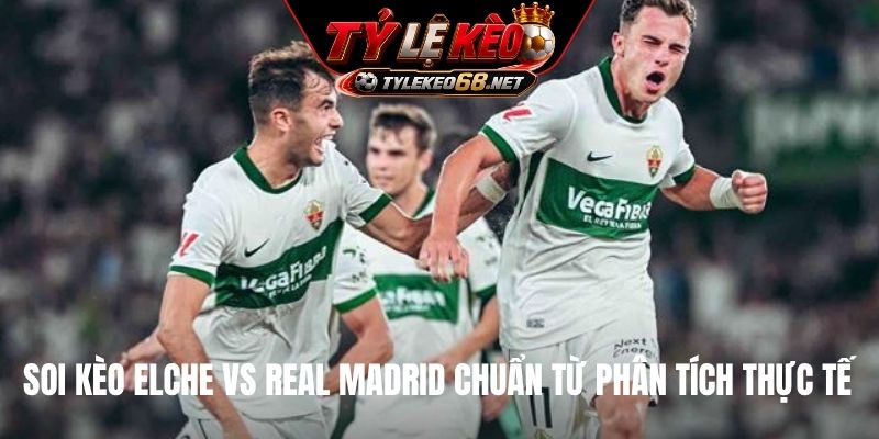 Soi kèo Elche vs Real Madrid chuẩn từ phân tích thực tế
